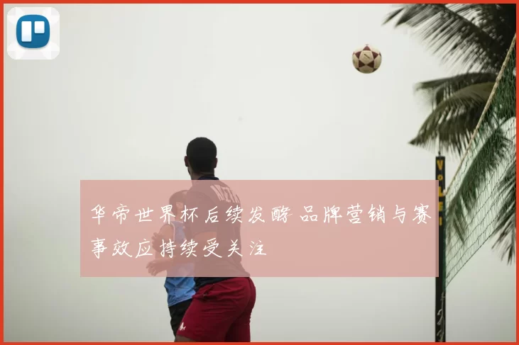 华帝世界杯后续发酵 品牌营销与赛事效应持续受关注
