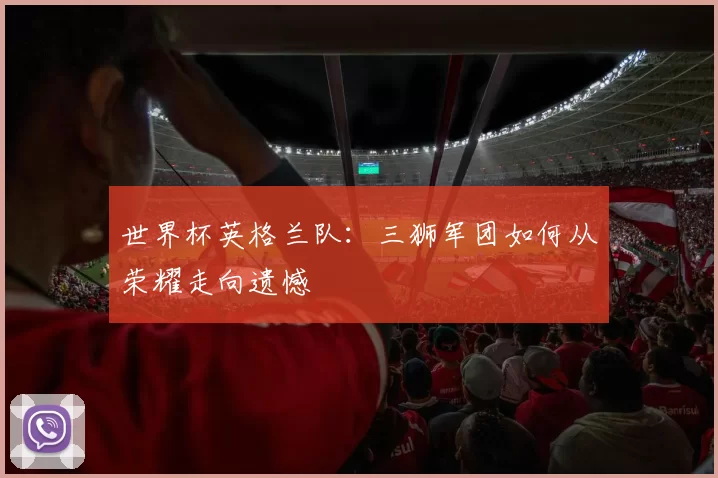 世界杯英格兰队：三狮军团如何从荣耀走向遗憾