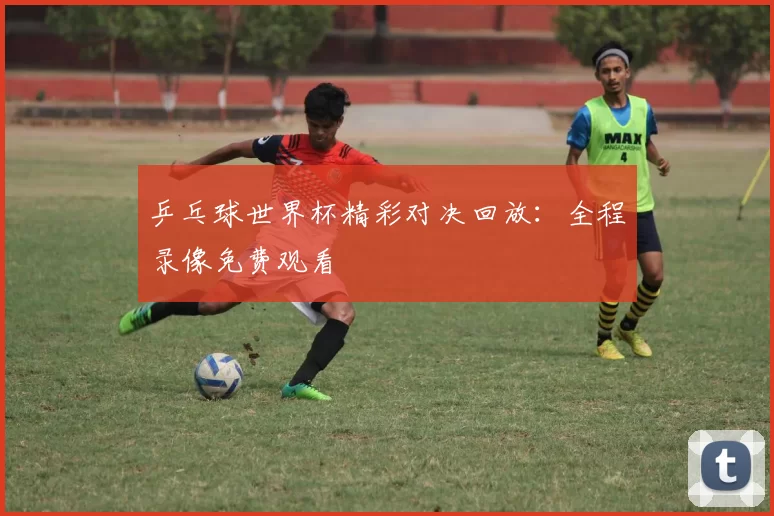乒乓球世界杯精彩对决回放:全程录像免费观看
