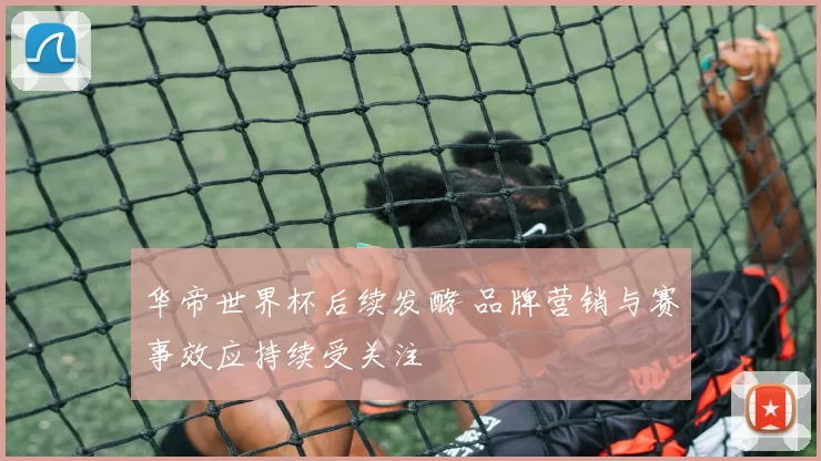 华帝世界杯后续发酵 品牌营销与赛事效应持续受关注