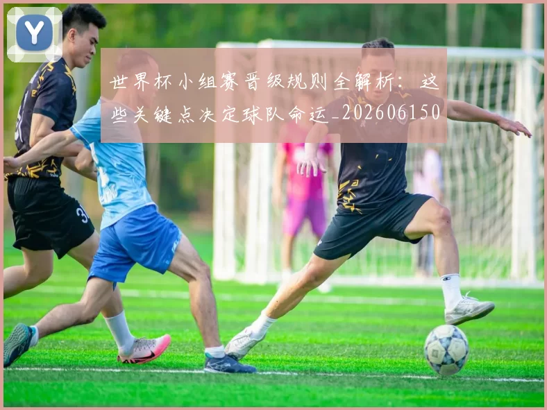 世界杯小组赛晋级规则全解析:这些关键点决定球队命运_20260615094100