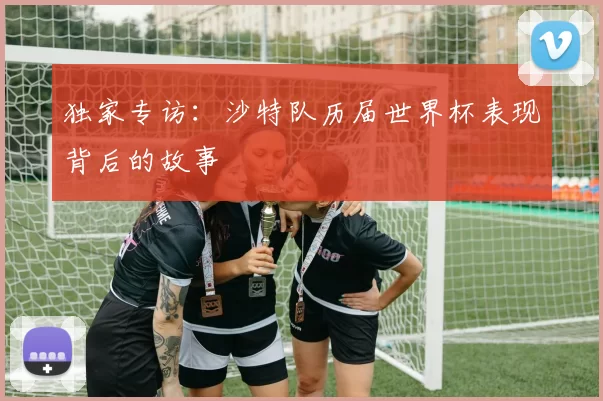 独家专访:沙特队历届世界杯表现背后的故事