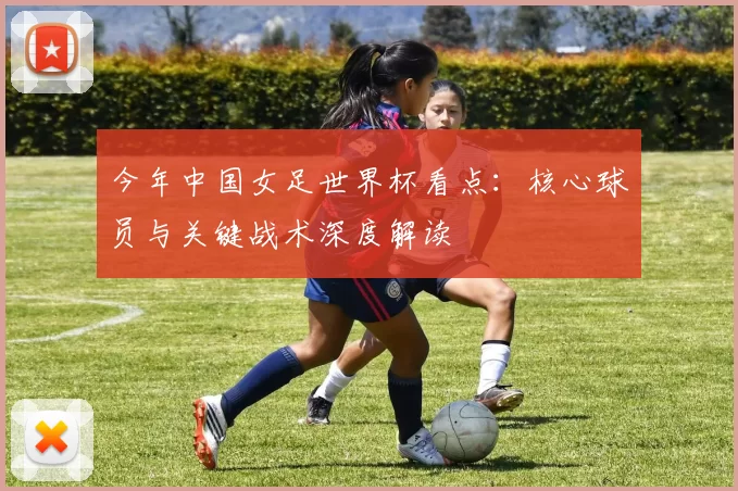今年中国女足世界杯看点：核心球员与关键战术深度解读