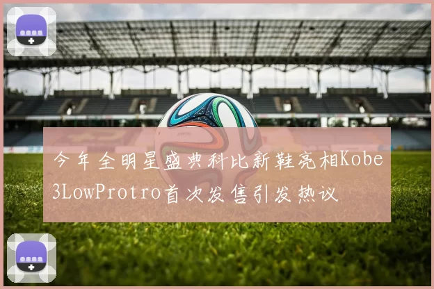 今年全明星盛典科比新鞋亮相Kobe3LowProtro首次发售引发热议