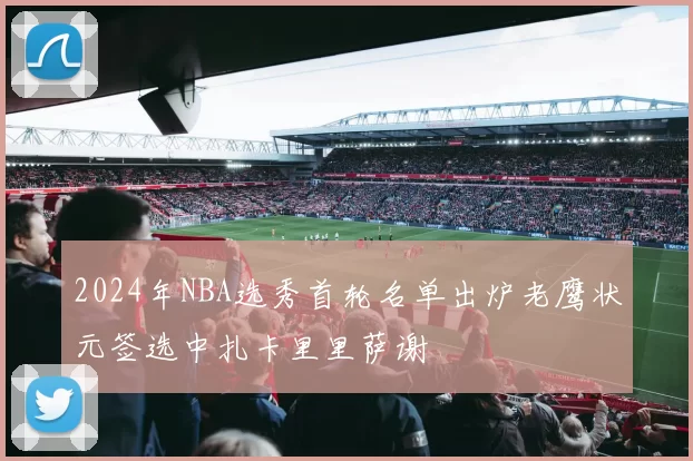 2024年NBA选秀首轮名单出炉老鹰状元签选中扎卡里里萨谢