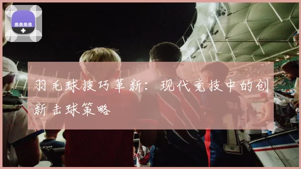 羽毛球技巧革新:现代竞技中的创新击球策略