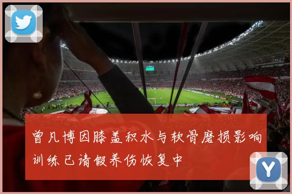 曾凡博因膝盖积水与软骨磨损影响训练已请假养伤恢复中