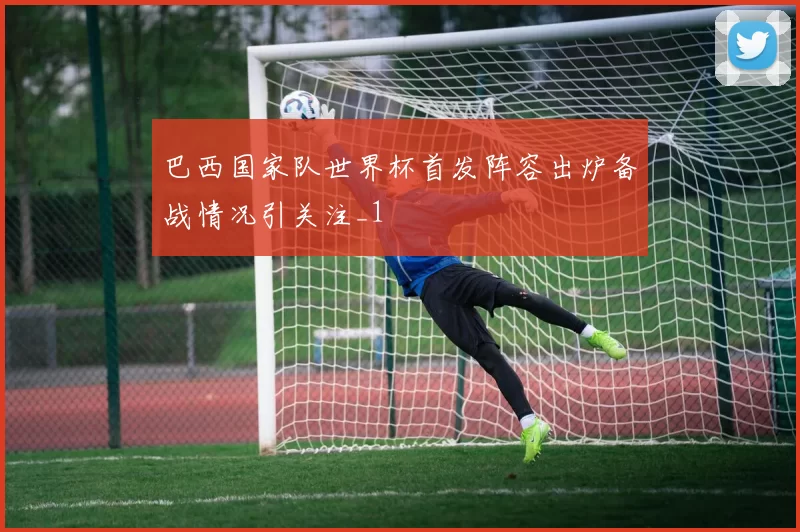 巴西国家队世界杯首发阵容出炉备战情况引关注_1