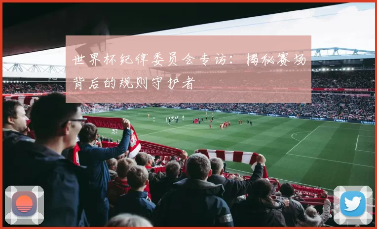世界杯纪律委员会专访：揭秘赛场背后的规则守护者