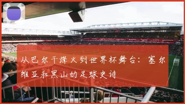 从巴尔干烽火到世界杯舞台:塞尔维亚和黑山的足球史诗