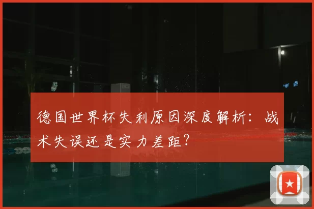 德国世界杯失利原因深度解析:战术失误还是实力差距?