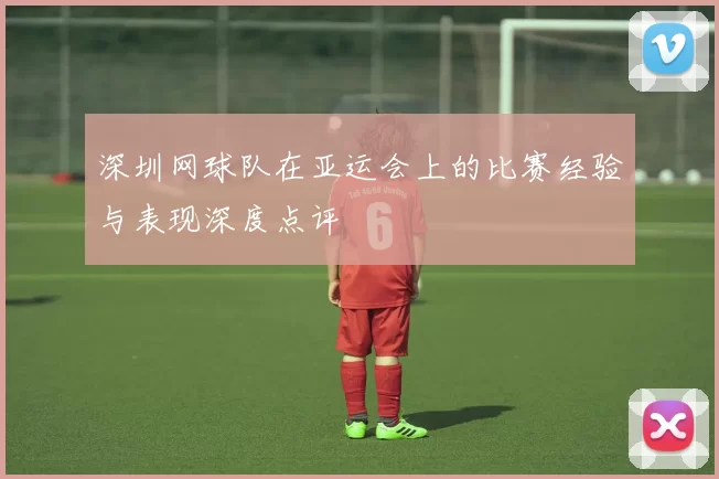 深圳网球队在亚运会上的比赛经验与表现深度点评