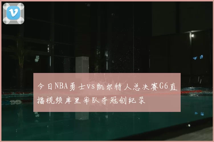 今日NBA勇士vs凯尔特人总决赛G6直播视频库里率队夺冠创纪录