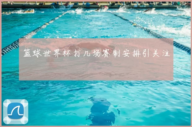 篮球世界杯打几场赛制安排引关注