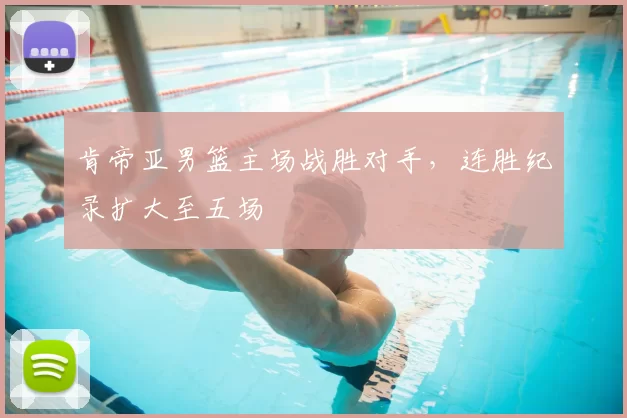 肯帝亚男篮主场战胜对手,连胜纪录扩大至五场