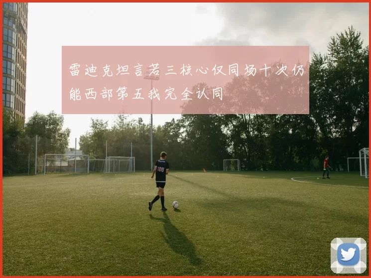雷迪克坦言若三核心仅同场十次仍能西部第五我完全认同