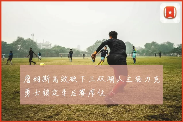 詹姆斯高效砍下三双湖人主场力克勇士锁定季后赛席位