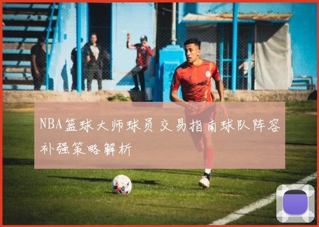 NBA篮球大师球员交易指南球队阵容补强策略解析