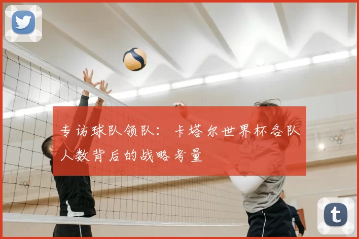 专访球队领队：卡塔尔世界杯各队人数背后的战略考量