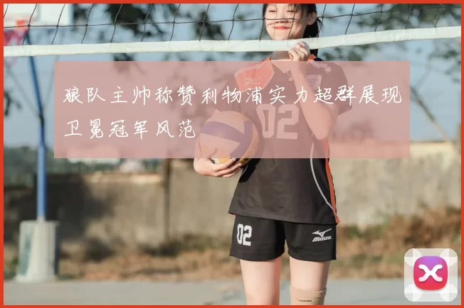 狼队主帅称赞利物浦实力超群展现卫冕冠军风范