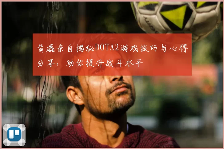 黄磊亲自揭秘DOTA2游戏技巧与心得分享,助你提升战斗水平
