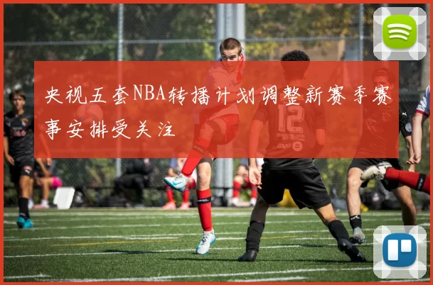 央视五套NBA转播计划调整新赛季赛事安排受关注