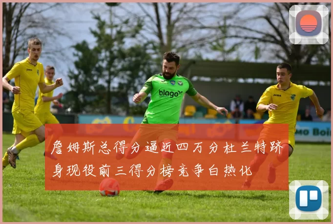 詹姆斯总得分逼近四万分杜兰特跻身现役前三得分榜竞争白热化