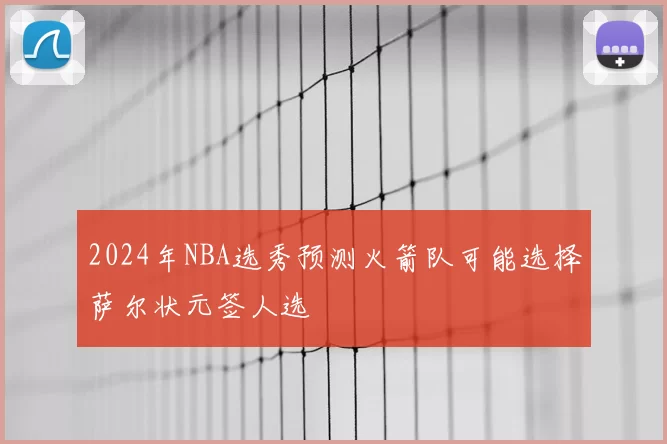 2024年NBA选秀预测火箭队可能选择萨尔状元签人选