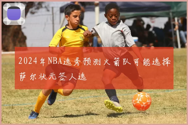 2024年NBA选秀预测火箭队可能选择萨尔状元签人选