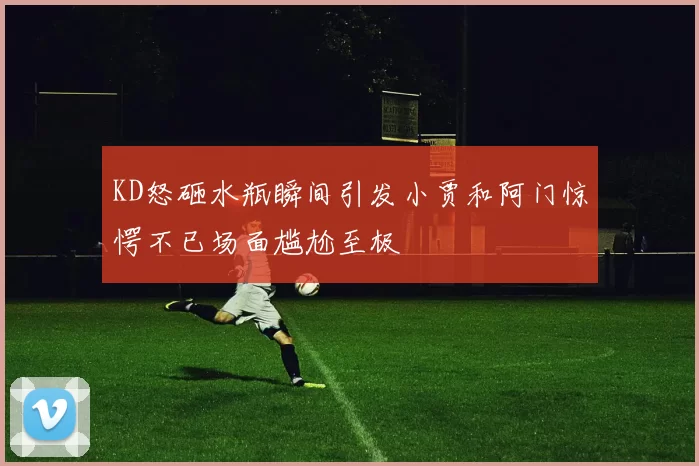 KD怒砸水瓶瞬间引发小贾和阿门惊愕不已场面尴尬至极