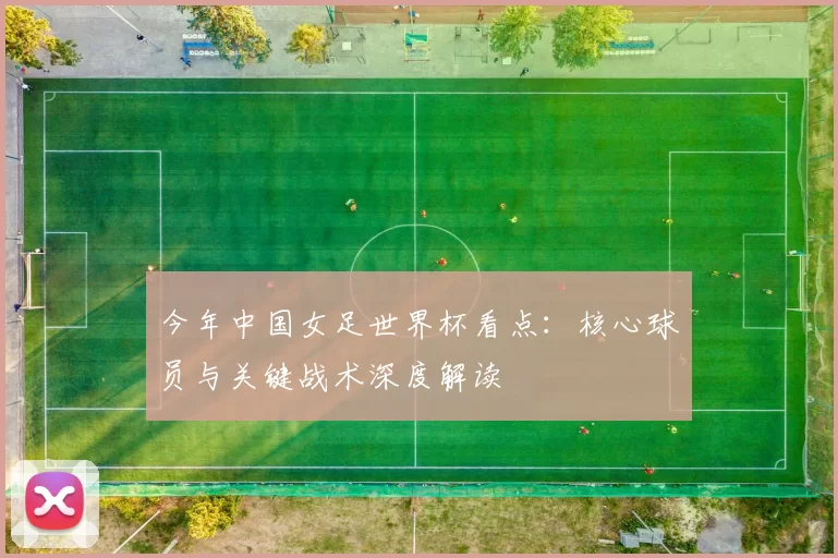 今年中国女足世界杯看点:核心球员与关键战术深度解读