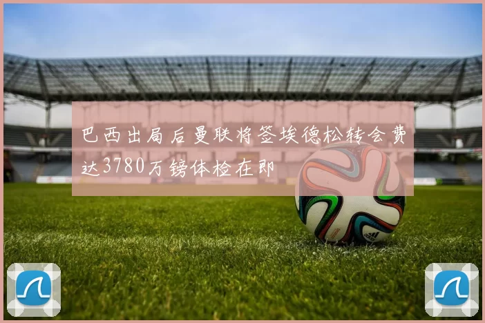 巴西出局后曼联将签埃德松转会费达3780万镑体检在即