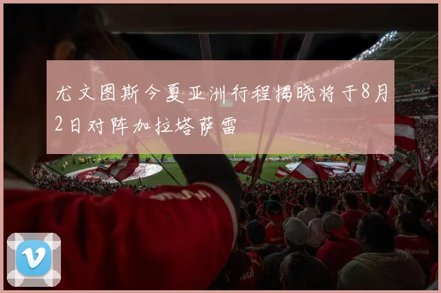 尤文图斯今夏亚洲行程揭晓将于8月2日对阵加拉塔萨雷