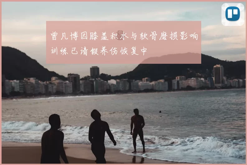 曾凡博因膝盖积水与软骨磨损影响训练已请假养伤恢复中