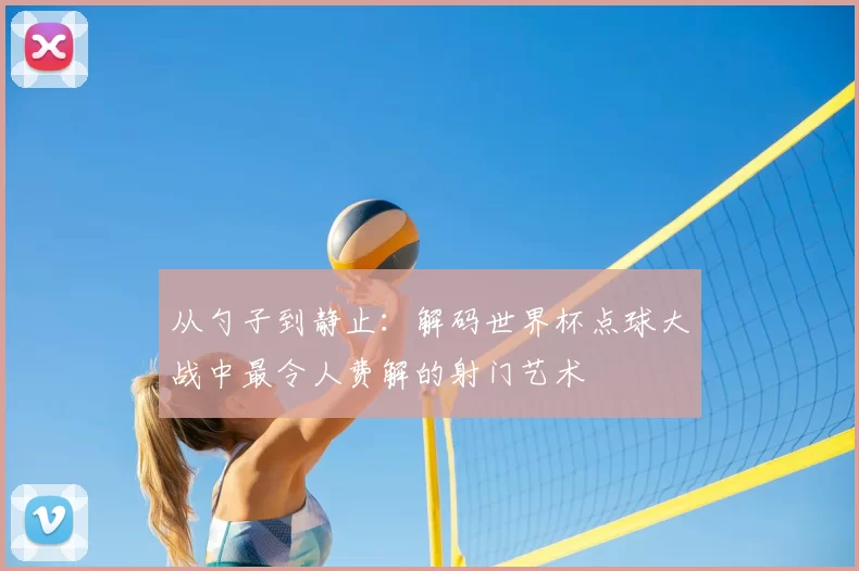 从勺子到静止:解码世界杯点球大战中最令人费解的射门艺术