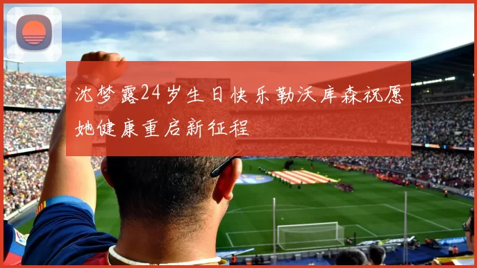 沈梦露24岁生日快乐勒沃库森祝愿她健康重启新征程