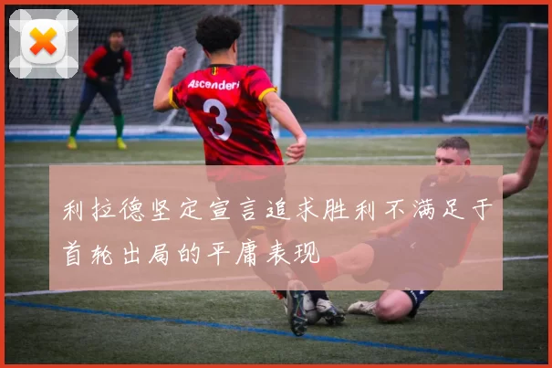 利拉德坚定宣言追求胜利不满足于首轮出局的平庸表现