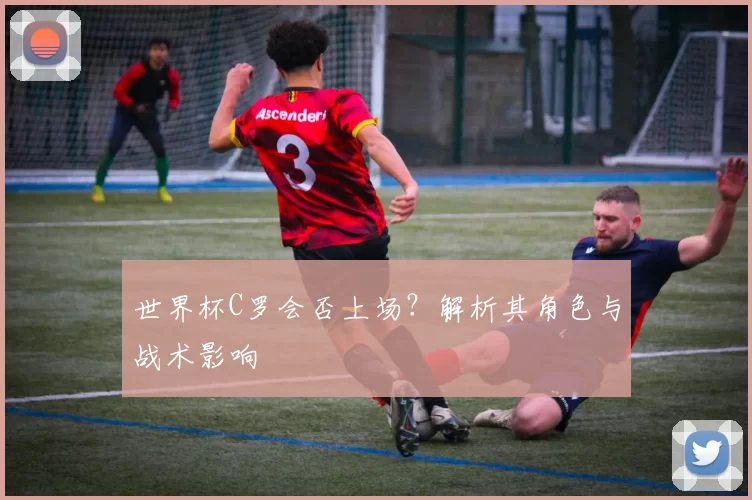 世界杯C罗会否上场？解析其角色与战术影响