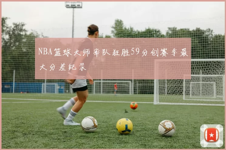 NBA篮球大师率队狂胜59分创赛季最大分差纪录