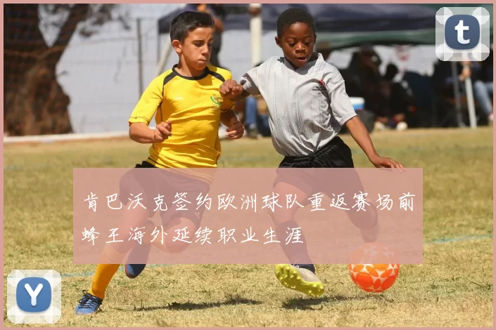 肯巴沃克签约欧洲球队重返赛场前蜂王海外延续职业生涯