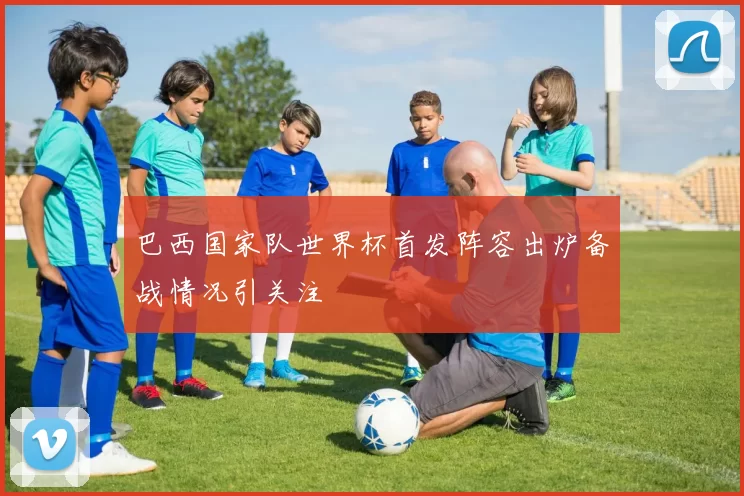 巴西国家队世界杯首发阵容出炉备战情况引关注