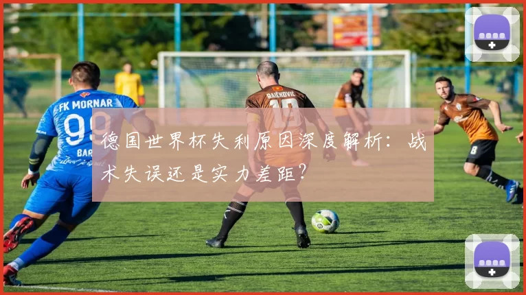 德国世界杯失利原因深度解析:战术失误还是实力差距?