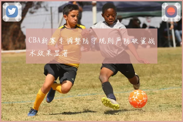 CBA新赛季调整防守规则严防砍鲨战术效果显著