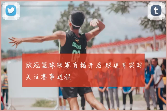 欧冠篮球联赛直播开启 球迷可实时关注赛事进程