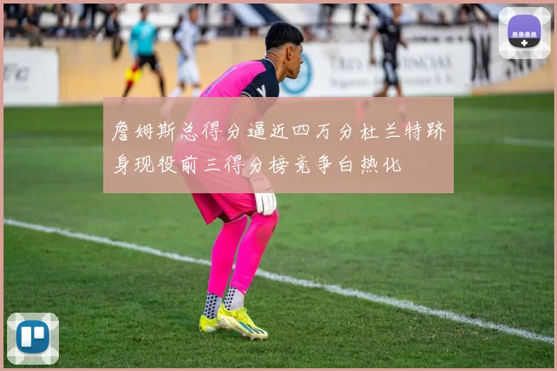 詹姆斯总得分逼近四万分杜兰特跻身现役前三得分榜竞争白热化