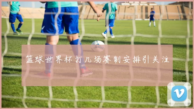 篮球世界杯打几场赛制安排引关注
