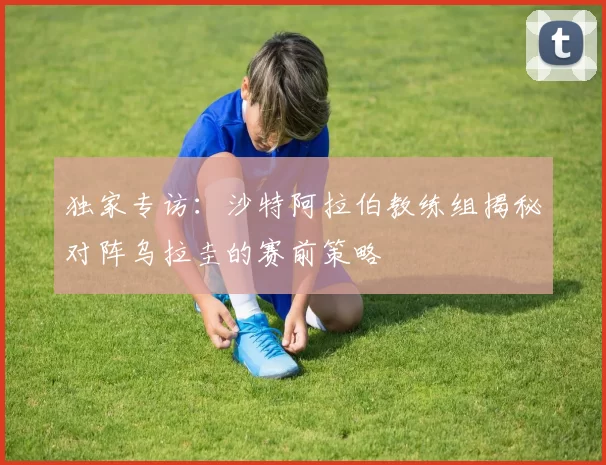 独家专访：沙特阿拉伯教练组揭秘对阵乌拉圭的赛前策略
