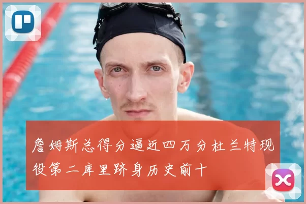 詹姆斯总得分逼近四万分杜兰特现役第二库里跻身历史前十