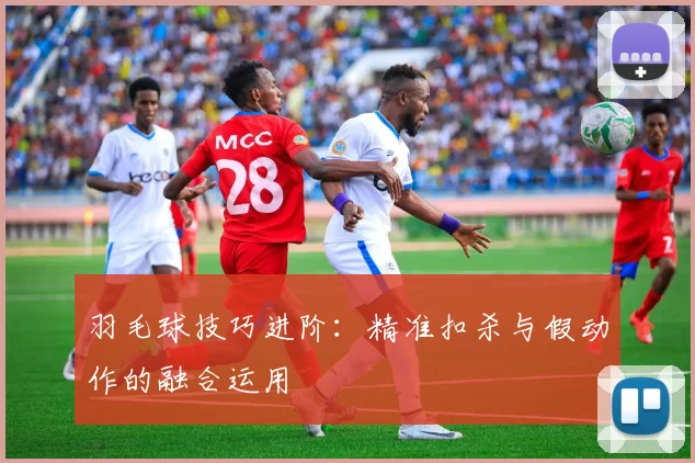 羽毛球技巧进阶:精准扣杀与假动作的融合运用