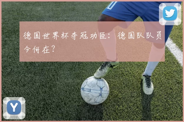 德国世界杯夺冠功臣：德国队队员今何在？